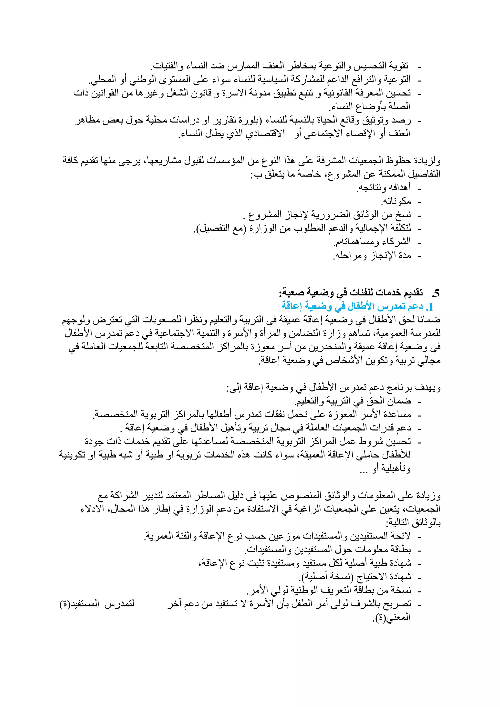 ‫رمٛ٠خ اٌزحغ١ظ ٚاٌزٛػ١خ ثّخبؿش اٌؼٕف اٌّّبسط ػذ إٌغبء ٚاٌفز١بد.‬              ‫-‬
      ‫اٌزٛػ١خ ٚاٌزشافغ اٌذاػُ ٌٍّشبسوخ اٌغ١بع١خ ٌٍٕغبء عٛاء ػٍٝ اٌّغزٜٛ اٌٛؿٕٟ أٚ اٌّحٍٟ.‬          ‫-‬
   ‫رحغ١ٓ اٌّؼشفخ اٌمبٔٛٔ١خ ٚ رزجغ رـج١ك ِذٚٔخ األعشح ٚ لبْٔٛ اٌشغً ٚغ١ش٘ب ِٓ اٌمٛأ١ٓ راد‬          ‫-‬
                                                                   ‫اٌظٍخ ثأٚػبع إٌغبء.‬
   ‫سطذ ٚرٛث١ك ٚلبئغ اٌح١بح ثبٌٕغجخ ٌٍٕغبء (ثٍٛسح رمبس٠ش أٚ دساعبد ِحٍ١خ حٛي ثؼغ ِظب٘ش‬              ‫-‬
                              ‫اٌؼٕف أٚ اإللظبء االخزّبػٟ أٚ االلزظبدٞ اٌزٞ ٠ـبي إٌغبء.‬

‫ٌٚض٠بدح حظٛف اٌدّؼ١بد اٌّششفخ ػٍٝ ٘زا إٌٛع ِٓ اٌّؤعغبد ٌمجٛي ِشبس٠ؼٙب، ٠شخٝ ِٕٙب رمذ٠ُ وبفخ‬
                                               ‫اٌزفبط١ً اٌّّىٕخ ػٓ اٌّششٚع، خبطخ ِب ٠زؼٍك ة:‬
                                                                         ‫- أ٘ذافٗ ٚٔزبئدٗ.‬
                                                                                ‫- ِىٛٔبرٗ.‬
                                             ‫- ٔغخ ِٓ اٌٛثبئك اٌؼشٚس٠خ إلٔدبص اٌّششٚع .‬
                                 ‫- ٌزىٍفخ اإلخّبٌ١خ ٚاٌذػُ اٌّـٍٛة ِٓ اٌٛصاسح (ِغ اٌزفظ١ً).‬
                                                                   ‫- اٌششوبء ِٚغبّ٘برَٗ.‬
                                                                   ‫- ِذح اإلٔدبص ِٚشاحٍٗ.‬


                                                       ‫5. تقذٌم خذمبث نهفئبث فً وضعٍت صعبت:‬
                                                         ‫1. دعم تمذرس األطفبل فً وضعٍت إعبقت‬
‫ػّبٔب ٌحك األؿفبي فٟ ٚػؼ١خ إػبلخ ػّ١مخ فٟ اٌزشث١خ ٚاٌزؼٍ١ُ ٚٔظشا ٌٍظؼٛثبد اٌزٟ رؼزشع ٌٚٛخُٙ‬
 ‫ٌٍّذسعخ اٌؼِّٛ١خ، رغبُ٘ ٚصاسح اٌزؼبِٓ ٚاٌّشأح ٚاألعشح ٚاٌزّٕ١خ االخزّبػ١خ فٟ دػُ رّذسط األؿفبي‬
  ‫فٟ ٚػؼ١خ إػبلخ ػّ١مخ ٚإٌّحذس٠ٓ ِٓ أعش ِؼٛصح ثبٌّشاوض اٌّزخظظخ اٌزبثؼخ ٌٍدّؼ١بد اٌؼبٍِخ فٟ‬
                                                  ‫ِدبٌٟ رشث١خ ٚرىٛ٠ٓ األشخبص فٟ ٚػؼ١خ إػبلخ.‬

                                           ‫ٚ٠ٙذف ثشٔبِح دػُ رّذسط األؿفبي فٟ ٚػؼ١خ إػبلخ إٌٝ:‬
                                                           ‫- ػّبْ اٌحك فٟ اٌزشث١خ ٚاٌزؼٍ١ُ.‬
         ‫- ِغبػذح األعش اٌّؼٛصح ػٍٝ رحًّ ٔفمبد رّذسط أؿفبٌٙب ثبٌّشاوض اٌزشثٛ٠خ اٌّزخظظخ.‬
                ‫- دػُ لذساد اٌدّؼ١بد اٌؼبٍِخ فٟ ِدبي رشث١خ ٚرأ٘١ً األؿفبي فٟ ٚػؼ١خ إػبلخ .‬
       ‫- رحغ١ٓ ششٚؽ ػًّ اٌّشاوض اٌزشثٛ٠خ اٌّزخظظخ ٌّغبػذرٙب ػٍٝ رمذ٠ُ خذِبد راد خٛدح‬
‫ٌألؿفبي حبٍِٟ اإلػبلخ اٌؼّ١مخ، عٛاء وبٔذ ٘زٖ اٌخذِبد رشثٛ٠خ أٚ ؿج١خ أٚ شجٗ ؿج١خ أٚ رىٛ٠ٕ١خ‬
                                                                              ‫ٚرأ٘١ٍ١خ أٚ ...‬

           ‫ٚص٠بدح ػٍٝ اٌّؼٍِٛبد ٚاٌٛثبئك إٌّظٛص ػٍ١ٙب فٟ دٌ١ً اٌّغبؿش اٌّؼزّذ ٌزذث١ش اٌششاوخ ِغ‬
      ‫اٌدّؼ١بد، ٠زؼ١ٓ ػٍٝ اٌدّؼ١بد اٌشاغجخ فٟ االعزفبدح ِٓ دػُ اٌٛصاسح فٟ إؿبس ٘زا اٌّدبي، االدالء‬
                                                                                         ‫ثبٌٛثبئك اٌزبٌ١خ:‬
                        ‫- الئحخ اٌّغزف١ذ٠ٓ ٚاٌّغزف١ذاد ِٛصػ١ٓ حغت ٔٛع اإلػبلخ ٚاٌفئخ اٌؼّش٠خ.‬
                                                    ‫- ثـبلخ ِؼٍِٛبد حٛي اٌّغزف١ذ٠ٓ ٚاٌّغزف١ذاد.‬
                                        ‫- شٙبدح ؿج١خ أطٍ١خ ٌىً ِغزف١ذ ِٚغزف١ذح رثجذ ٔٛع اإلػبلخ،‬
                                                                   ‫- شٙبدح االحز١بج (ٔغخخ أطٍ١خ).‬
                                                     ‫- ٔغخخ ِٓ ثـبلخ اٌزؼش٠ف اٌٛؿٕ١خ ٌٌٟٛ األِش.‬
‫ٌزّذسط اٌّغزف١ذ(ح)‬            ‫- رظش٠ح ثبٌششف ٌٌٟٛ أِش اٌـفً ثأْ األعشح ال رغزف١ذ ِٓ دػُ آخش‬
                                                                                     ‫اٌّؼٕٟ(ح).‬
 