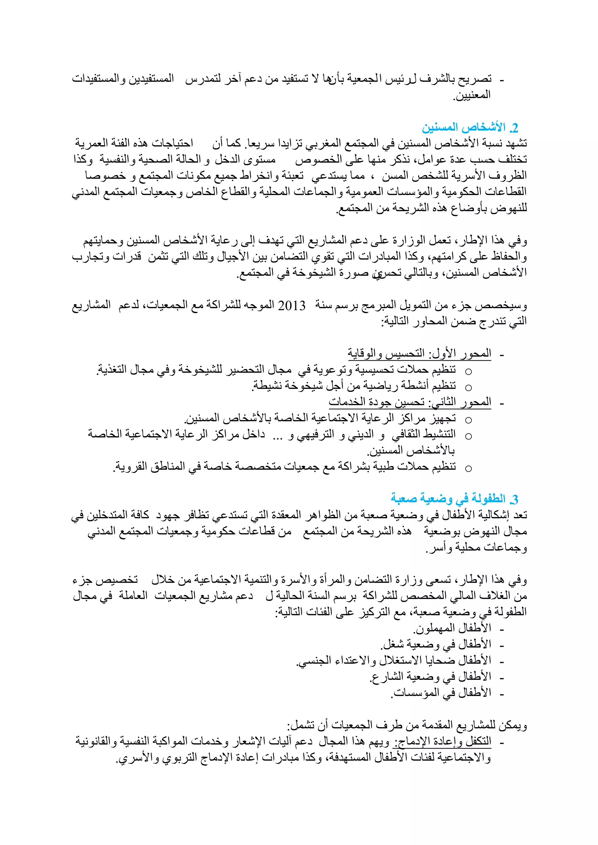 ‫- رظش٠ح ثبٌششف يسئ١ظ ا ٌدّؼ١خ ثأ ٘ب ال رغزف١ذ ِٓ دػُ آخش ٌزّذسط اٌّغزف١ذ٠ٓ ٚاٌّغزف١ذاد‬
                                                    ‫ْ‬
                                                                             ‫اٌّؼٕ١١ٓ.‬

                                                                        ‫2. األشخبص انمضىٍه‬
 ‫رشٙذ ٔغجخ األشخبص اٌّغٕ١ٓ فٟ اٌّدزّغ اٌّغشثٟ رضا٠ذا عش٠ؼب. وّب أْ احز١بخبد ٘زٖ اٌفئخ اٌؼّش٠خ‬
‫رخزٍف حغت ػذح ػٛاًِ، ٔزوش ِٕٙب ػٍٝ اٌخظٛص ِغزٜٛ اٌذخً ٚ اٌحبٌخ اٌظح١خ ٚإٌفغ١خ ٚوزا‬
   ‫اٌظشٚف األعش٠خ ٌٍشخض اٌّغٓ ، ِّب ٠غزذػٟ رؼجئخ ٚأخشاؽ خّ١غ ِىٛٔبد اٌّدزّغ ٚ خظٛطب‬
‫اٌمـبػبد اٌحىِٛ١خ ٚاٌّؤعغبد اٌؼِّٛ١خ ٚاٌدّبػبد اٌّحٍ١خ ٚاٌمـبع اٌخبص ٚخّؼ١بد اٌّدزّغ اٌّذٟٔ‬
                                                      ‫ٌٍٕٙٛع ثأٚػبع ٘زٖ اٌشش٠حخ ِٓ اٌّدزّغ.‬

 ‫ٚفٟ ٘زا اإلؿبس، رؼًّ اٌٛصاسح ػٍٝ دػُ اٌّشبس٠غ اٌزٟ رٙذف إٌٝ سػب٠خ األشخبص اٌّغٕ١ٓ ٚحّب٠زُٙ‬
‫ٚاٌحفبف ػٍٝ وشاِزُٙ، ٚوزا اٌّجبدساد اٌزٟ رمٛٞ اٌزؼبِٓ ث١ٓ األخ١بي ٚرٍه اٌزٟ رثّٓ لذساد ٚردبسة‬
                                ‫األشخبص اٌّغٕ١ٓ، ٚثبٌزبٌٟ رحظْ طٛسح اٌش١خٛخخ فٟ اٌّدزّغ.‬
                                                            ‫ٞ‬

‫ٚع١خظض خضء ِٓ اٌزّٛ٠ً اٌّجشِح ثشعُ عٕخ 3102 اٌّٛخٗ ٌٍششاوخ ِغ اٌدّؼ١بد، ٌذػُ اٌّشبس٠غ‬
                                                           ‫اٌزٟ رٕذسج ػّٓ اٌّحبٚس اٌزبٌ١خ:‬

                                                         ‫- اٌّحٛس األٚي: اٌزحغ١ظ ٚاٌٛلب٠خ‬
    ‫‪ o‬رٕظ١ُ حّالد رحغ١غ١خ ٚرٛػٛ٠خ فٟ ِدبي اٌزحؼ١ش ٌٍش١خٛخخ ٚفٟ ِدبي اٌزغز٠خ.‬
                                    ‫‪ o‬رٕظ١ُ أٔشـخ س٠بػ١خ ِٓ أخً ش١خٛخخ ٔش١ـخ.‬
                                                    ‫- اٌّحٛس اٌثبٟٔ: رحغ١ٓ خٛدح اٌخذِبد‬
                       ‫‪ o‬ردٙ١ض ِشاوض اٌشػب٠خ االخزّبػ١خ اٌخبطخ ثبألشخبص اٌّغٕ١ٓ.‬
   ‫‪ o‬اٌزٕش١ؾ اٌثمبفٟ ٚ اٌذ٠ٕٟ ٚ اٌزشف١ٟٙ ٚ ... داخً ِشاوض اٌشػب٠خ االخزّبػ١خ اٌخبطخ‬
                                                             ‫ثبألشخبص اٌّغٕ١ٓ.‬
        ‫‪ o‬رٕظ١ُ حّالد ؿج١خ ثششاوخ ِغ خّؼ١بد ِزخظظخ خبطخ فٟ إٌّبؿك اٌمشٚ٠خ.‬

                                                                 ‫3. انطفىنت فً وضعٍت صعبت‬
‫رؼذ إشىبٌ١خ األؿفبي فٟ ٚػؼ١خ طؼجخ ِٓ اٌظٛا٘ش اٌّؼمذح اٌزٟ رغزذػٟ رظبفش خٙٛد وبفخ اٌّزذخٍ١ٓ فٟ‬
   ‫ِدبي إٌٙٛع ثٛػؼ١خ ٘زٖ اٌشش٠حخ ِٓ اٌّدزّغ ِٓ لـبػبد حىِٛ١خ ٚخّؼ١بد اٌّدزّغ اٌّذٟٔ‬
                                                                       ‫ٚخّبػبد ِحٍ١خ ٚأعش.‬

‫ٚفٟ ٘زا اإلؿبس، رغؼٝ ٚصاسح اٌزؼبِٓ ٚاٌّشأح ٚاألعشح ٚاٌزّٕ١خ االخزّبػ١خ ِٓ خالي رخظ١ض خضء‬
‫ِٓ اٌغالف اٌّبٌٟ اٌّخظض ٌٍششاوخ ثشعُ اٌغٕخ اٌحبٌ١خ ي دػُ ِشبس٠غ اٌدّؼ١بد اٌؼبٍِخ فٟ ِدبي‬
                                     ‫اٌـفٌٛخ فٟ ٚػؼ١خ طؼجخ، ِغ اٌزشو١ض ػٍٝ اٌفئبد اٌزبٌ١خ:‬
                                                                     ‫- األؿفبي اٌٍّّْٙٛ.‬
                                                             ‫- األؿفبي فٟ ٚػؼ١خ شغً.‬
                                           ‫- األؿفبي ػحب٠ب االعزغالي ٚاالػزذاء اٌدٕغٟ.‬
                                                           ‫- األؿفبي فٟ ٚػؼ١خ اٌشبسع.‬
                                                                ‫- األؿفبي فٟ اٌّؤعغبد.‬

                                              ‫ٚ٠ّىٓ ٌٍّشبس٠غ اٌّمذِخ ِٓ ؿشف اٌدّؼ١بد أْ رشًّ:‬
‫- اٌزىفً ٚإػبدح اإلدِبج: ٚ٠ُٙ ٘زا اٌّدبي دػُ آٌ١بد اإلشؼبس ٚخذِبد اٌّٛاوجخ إٌفغ١خ ٚاٌمبٔٛٔ١خ‬
          ‫ٚاالخزّبػ١خ ٌفئبد األؿفبي اٌّغزٙذفخ، ٚوزا ِجبدساد إػبدح اإلدِبج اٌزشثٛٞ ٚاألعشٞ.‬
 