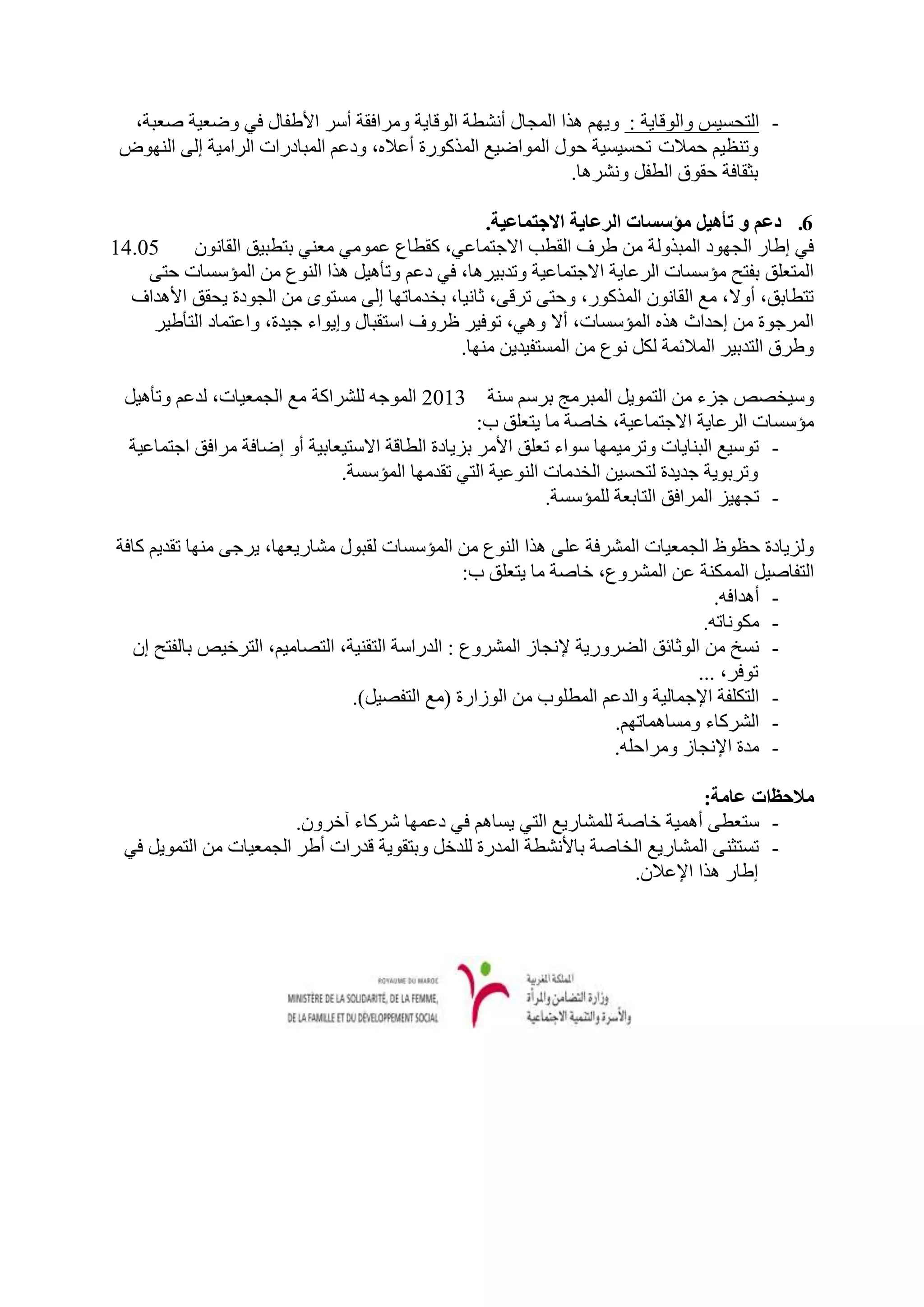 ‫- اٌزحغ١ظ ٚاٌٛلب٠خ : ٚ٠ُٙ ٘زا اٌّدبي أٔشـخ اٌٛلب٠خ ِٚشافمخ أعش األؿفبي فٟ ٚػؼ١خ طؼجخ،‬
 ‫ٚرٕظ١ُ حّالد رحغ١غ١خ حٛي اٌّٛاػ١غ اٌّزوٛسح أػالٖ، ٚدػُ اٌّجبدساد اٌشاِ١خ إٌٝ إٌٙٛع‬
                                                              ‫ثثمبفخ حمٛق اٌـفً ٚٔشش٘ب.‬

                                                  ‫6. دعم و تأهٍم مؤصضبث انرعبٌت االجتمبعٍت.‬
‫50.41‬     ‫فٟ إؿبس اٌدٙٛد اٌّجزٌٚخ ِٓ ؿشف اٌمـت االخزّبػٟ، ومـبع ػِّٟٛ ِؼٕٟ ثزـج١ك اٌمبْٔٛ‬
    ‫اٌّزؼٍك ثفزح ِؤعغبد اٌشػب٠خ االخزّبػ١خ ٚرذث١ش٘ب، فٟ دػُ ٚرأ٘١ً ٘زا إٌٛع ِٓ اٌّؤعغبد حزٝ‬
  ‫رزـبثك، أٚال، ِغ اٌمبْٔٛ اٌّزوٛس، ٚحزٝ رشلٝ، ثبٔ١ب، ثخذِبرٙب إٌٝ ِغزٜٛ ِٓ اٌدٛدح ٠حمك األ٘ذاف‬
     ‫اٌّشخٛح ِٓ إحذاس ٘زٖ اٌّؤعغبد، أال ٟٚ٘، رٛف١ش ظشٚف اعزمجبي ٚإ٠ٛاء خ١ذح، ٚاػزّبد اٌزأؿ١ش‬
                                              ‫ٚؿشق اٌزذث١ش اٌّالئّخ ٌىً ٔٛع ِٓ اٌّغزف١ذ٠ٓ ِٕٙب.‬

 ‫ٚع١خظض خضء ِٓ اٌزّٛ٠ً اٌّجشِح ثشعُ عٕخ 3102 اٌّٛخٗ ٌٍششاوخ ِغ اٌدّؼ١بد، ٌذػُ ٚرأ٘١ً‬
                                                   ‫ِؤعغبد اٌشػب٠خ االخزّبػ١خ، خبطخ ِب ٠زؼٍك ة:‬
 ‫- رٛع١غ اٌجٕب٠بد ٚرشِ١ّٙب عٛاء رؼٍك األِش ثض٠بدح اٌـبلخ االعز١ؼبث١خ أٚ إػبفخ ِشافك اخزّبػ١خ‬
                              ‫ٚرشثٛ٠خ خذ٠ذح ٌزحغ١ٓ اٌخذِبد إٌٛػ١خ اٌزٟ رمذِٙب اٌّؤعغخ.‬
                                                            ‫- ردٙ١ض اٌّشافك اٌزبثؼخ ٌٍّؤعغخ.‬

‫ٌٚض٠بدح حظٛف اٌدّؼ١بد اٌّششفخ ػٍٝ ٘زا إٌٛع ِٓ اٌّؤعغبد ٌمجٛي ِشبس٠ؼٙب، ٠شخٝ ِٕٙب رمذ٠ُ وبفخ‬
                                                 ‫اٌزفبط١ً اٌّّىٕخ ػٓ اٌّششٚع، خبطخ ِب ٠زؼٍك ة:‬
                                                                                   ‫- أ٘ذافٗ.‬
                                                                                 ‫- ِىٛٔبرٗ.‬
  ‫- ٔغخ ِٓ اٌٛثبئك اٌؼشٚس٠خ إلٔدبص اٌّششٚع : اٌذساعخ اٌزمٕ١خ، اٌزظبِ١ُ، اٌزشخ١ض ثبٌفزح إْ‬
                                                                                ‫رٛفش، ...‬
                                ‫- اٌزىٍفخ اإلخّبٌ١خ ٚاٌذػُ اٌّـٍٛة ِٓ اٌٛصاسح (ِغ اٌزفظ١ً).‬
                                                                     ‫- اٌششوبء ِٚغبّ٘برُٙ.‬
                                                                    ‫- ِذح اإلٔدبص ِٚشاحٍٗ.‬

                                                                              ‫مالحظاث عبمت:‬
                        ‫- عزؼـٝ أّ٘١خ خبطخ ٌٍّشبس٠غ اٌزٟ ٠غبُ٘ فٟ دػّٙب ششوبء آخشْٚ.‬
 ‫- رغزثٕٝ اٌّشبس٠غ اٌخبطخ ثبألٔشـخ اٌّذسح ٌٍذخً ٚثزمٛ٠خ لذساد أؿش اٌدّؼ١بد ِٓ اٌزّٛ٠ً فٟ‬
                                                                    ‫إؿبس ٘زا اإلػالْ.‬
 