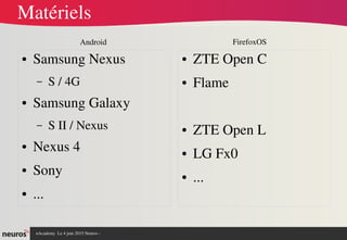nAcademy  Le 4 juin 2015 Neuros ­ 
Matériels
● Samsung Nexus 
– S / 4G
● Samsung Galaxy 
– S II / Nexus
● Nexus 4
● Sony
● ...
● ZTE Open C
● Flame
● ZTE Open L
● LG Fx0
● ...
FirefoxOSAndroid
 