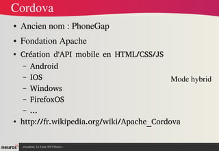 nAcademy  Le 4 juin 2015 Neuros ­ 
Cordova
● Ancien nom : PhoneGap
● Fondation Apache
● Création d'API mobile en HTML/CSS/JS
– Android
– IOS
– Windows
– FirefoxOS
– ...
● http://fr.wikipedia.org/wiki/Apache_Cordova
Mode hybrid
 