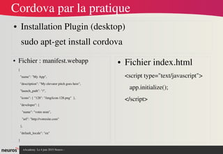 nAcademy  Le 4 juin 2015 Neuros ­ 
Cordova par la pratique
● Installation Plugin (desktop)
sudo apt­get install cordova
● Fichier : manifest.webapp
{
  "name": "My App",
  "description": "My elevator pitch goes here",
  "launch_path": "/",
  "icons": { "128": "/img/icon­128.png"  },
  "developer": {
    "name": "votre nom",
    "url": "http://votresite.com"
  },
  "default_locale": "en"
}
● Fichier index.html
<script type="text/javascript">
   app.initialize();
</script>
 