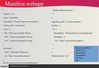 nAcademy  Le 4 juin 2015 Neuros ­ 
{
  "version": "1.0",
  "name": "DrupalFR",
  "description": "Drupal France et Francophonie",
  "launch_path": "/index.html",
  "icons": {
    "48": "/img/icons/drupalfr­48.png",
    "128": "/img/icons/drupalfr­128.png",
    "512": "/img/icons/drupalfr­512.png"
  },
  "developer": {
    "name": "Christophe Villeneuve",
    "url": "http://www.hello­design.fr"
  },
    "installs_allowed_from": [
    "*"
  ],
  "appcache_path": "/cache.manifest",
  "locales": {
    "fr": {
      "description": "Drupal France et Francophonie",
      "developer": {
        "url": "http://www.hello­design.fr"
      }
    }
  },
  "default_locale": "en"
}
Manifest.webapp
https://developer.mozilla.org/en­US/Apps/Build/Manifest
Options possibles : 
­ Fullscreen
­ Permission
­ Orientation
­ Serveur
­ Etc.
 
