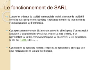 Le fonctionnement de SARL
 Lorsqu’un créateur de société commerciale choisit un statut de société il
créé une nouvelle personne appelée « personne morale » le jour même de
l’immatriculation de l’entreprise.
 Cette personne morale est distincte des associés, elle dispose d’une capacité
juridique, d’un patrimoine (les fonds propres),d’une identité, d’un
représentant (le ou les représentant légaux de la société). C’est notamment
le cas des SARL EURL, … .
 Cette notion de personne morale s’oppose à la personnalité physique que
nous représentons en tant qu’être humain.
 
