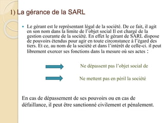 1) La gérance de la SARL
 Le gérant est le représentant légal de la société. De ce fait, il agit
en son nom dans la limite de l’objet social Il est chargé de la
gestion courante de la société. En effet le gérant de SARL dispose
de pouvoirs étendus pour agir en toute circonstance à l’égard des
tiers. Et ce, au nom de la société et dans l’intérêt de celle-ci. il peut
librement exercer ses fonctions dans la mesure où ses actes :
Ne dépassent pas l’objet social de
Ne mettent pas en péril la société
En cas de dépassement de ses pouvoirs ou en cas de
défaillance, il peut être sanctionné civilement et pénalement.
 
