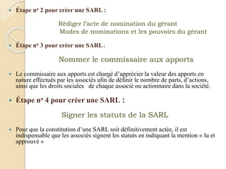  Étape no 2 pour créer une SARL :
Rédiger l’acte de nomination du gérant
Modes de nominations et les pouvoirs du gérant
 Étape no 3 pour créer une SARL :
Nommer le commissaire aux apports
 Le commissaire aux apports est chargé d’apprécier la valeur des apports en
nature effectués par les associés afin de définir le nombre de parts, d’actions,
ainsi que les droits sociales de chaque associé ou actionnaire dans la société.
 Étape no 4 pour créer une SARL :
Signer les statuts de la SARL
 Pour que la constitution d’une SARL soit définitivement actée, il est
indispensable que les associés signent les statuts en indiquant la mention « lu et
approuvé »
 