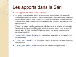 Les apports dans la Sarl
 Les apports en SARL selon l’article 97
 La société à responsabilité limitée n'est constituée définitivement que lorsque les
statuts mentionnent que toutes les parts représentant des apports en numéraires ou en
nature, ont été réparties entre les associés et que leur valeur a été totalement libérée.
Les fondateurs doivent mentionner expressément dans les statuts que ces conditions
ont été respecté
 L'apport en société peut être en industrie. L'évaluation de sa valeur et la fixation de
la part qu'il génère dans les bénéfices, se font de commun accord entre les associés
dans le cadre de l'acte constitutif. Cet apport n'entre pas dans la composition du
capital de la société .
 Les apports en numéraires: sont constitué par les apports en espèces effectués
par les associés
 Les apports en natures: c’est un bien mobilier ou immobiliers ayant une nature
non monétaire
 Les apports en industrie :les services, les commissaires particuliers …
 
