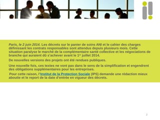 Paris, le 2 juin 2014. Les décrets sur le panier de soins ANI et le cahier des charges
définissant les contrats responsables sont attendus depuis plusieurs mois. Cette
situation paralyse le marché de la complémentaire santé collective et les négociations de
branche qui auraient dû s’achever avant le 1er
juillet 2014.
De nouvelles versions des projets ont été rendues publiques.
Une nouvelle fois, ces textes ne vont pas dans le sens de la simplification et engendrent
des obligations supplémentaires pour les entreprises.
Pour cette raison, l’Institut de la Protection Sociale (IPS) demande une rédaction mieux
aboutie et le report de la date d’entrée en vigueur des décrets.
2
 