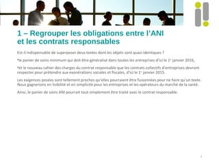 1 – Regrouper les obligations entre l’ANI
et les contrats responsables
Est-il indispensable de superposer deux textes dont les objets sont quasi identiques ?
•le panier de soins minimum qui doit être généralisé dans toutes les entreprises d’ici le 1er
janvier 2016,
•et le nouveau cahier des charges du contrat responsable que les contrats collectifs d’entreprises devront
respecter pour prétendre aux exonérations sociales et fiscales, d’ici le 1er
janvier 2015.
Les exigences posées sont tellement proches qu’elles pourraient être fusionnées pour ne faire qu’un texte.
Nous gagnerions en lisibilité et en simplicité pour les entreprises et les opérateurs du marché de la santé.
Ainsi, le panier de soins ANI pourrait tout simplement être traité avec le contrat responsable.
3
 