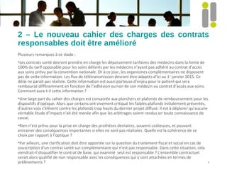 2 – Le nouveau cahier des charges des contrats
responsables doit être amélioré
Plusieurs remarques à ce stade :
•Les contrats santé devront prendre en charge les dépassement tarifaires des médecins dans la limite de
100% du tarif opposable pour les soins délivrés par les médecins n’ayant pas adhéré au contrat d’accès
aux soins prévu par la convention nationale. Or à ce jour, les organismes complémentaires ne disposent
pas de cette information. Les flux de télétransmission devront être adaptés d’ici au 1er
janvier 2015. Ce
délai ne parait pas réaliste. Cette information est aussi porteuse d’enjeu pour le patient qui sera
remboursé différemment en fonction de l’adhésion ou non de son médecin au contrat d’accès aux soins.
Comment aura-t-il cette information ?
•Une large part du cahier des charges est consacrée aux planchers et plafonds de remboursement pour les
dispositifs d’optique. Alors que certains ont vivement critiqué les faibles plafonds initialement présentés,
d’autres voix s’élèvent contre les plafonds trop hauts du dernier projet diffusé. Il est à déplorer qu’aucune
véritable étude d’impact n’ait été menée afin que les arbitrages soient rendus en toute connaissance de
cause.
•Rien n’est prévu pour la prise en charge des prothèses dentaires, souvent coûteuses, et pouvant
entrainer des conséquences importantes si elles ne sont pas réalisées. Quelle est la cohérence de ce
choix par rapport à l’optique ?
•Par ailleurs, une clarification doit être apportée sur la question du traitement fiscal et social en cas de
souscription d’un contrat santé sur-complémentaire qui n’est pas responsable. Dans cette situation, cela
viendrait-il disqualifier le contrat de base, qui examiné seul est responsable ? L'ensemble contractuel
serait alors qualifié de non responsable avec les conséquences qui y sont attachées en termes de
prélèvements ? 4
 