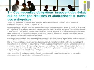 3 – Ces nouvelles obligations imposent des délais
qui ne sont pas réalistes et alourdissent le travail
des entreprises
Toutes ces nouvelles contraintes vont obliger à revoir l’ensemble des contrats santé collectifs et
individuels à très court terme (1er
janvier 2015).
Les entreprises qui doivent avoir mis en conformité leurs couvertures santé d’ici le 1er
juillet 2014 (du fait
de l’expiration de la période transitoire prévue par le décret du 9 janvier 2012) vont à nouveau être mises
à contribution. Elles devront remettre à nouveau sur la table le sujet d’ici la fin de l’année pour passer au
crible les niveaux de garanties au regard du nouveau texte sur les contrats responsables. Dans certains
cas, cela se traduira par la baisse des garanties.
Ces obligations s’ajoutent pour les entreprises à l’impact de l’évolution de la portabilité des frais de santé.
Elle va s'imposer à toutes les entreprises du secteur privé, être allongée de 9 à 12 mois, financée par la
mutualisation. Le certificat de travail devra être aménagé pour informer les salaries sur l'existence de ce
maintien des garanties. Il devient indispensable de mettre à jours les notices d'information. Or les
opérateurs attendant à juste titre les prochaines évolutions réglementaires, cela signifie qu'à compter du
1er juin 2014, plus aucune notice ne sera à jour.
Cette instabilité de la réglementation alourdit sérieusement le travail des entreprises et nuit au bon
développement de la protection sociale complémentaire.
5
 
