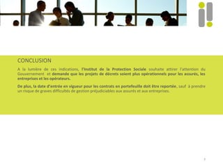 7
CONCLUSION
A la lumière de ces indications, l’Institut de la Protection Sociale souhaite attirer l’attention du
Gouvernement et demande que les projets de décrets soient plus opérationnels pour les assurés, les
entreprises et les opérateurs.
De plus, la date d’entrée en vigueur pour les contrats en portefeuille doit être reportée, sauf à prendre
un risque de graves difficultés de gestion préjudiciables aux assurés et aux entreprises.
 