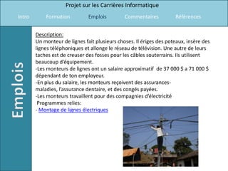 Projet sur les Carrières Informatique
Intro       Formation          Emplois         Commentaires          Références


        Description:
        Un monteur de lignes fait plusieurs choses. Il ériges des poteaux, insère des
        lignes téléphoniques et allonge le réseau de télévision. Une autre de leurs
        taches est de creuser des fosses pour les câbles souterrains. Ils utilisent
        beaucoup d’équipement.
        -Les monteurs de lignes ont un salaire approximatif de 37 000 $ a 71 000 $
        dépendant de ton employeur.
        -En plus du salaire, les monteurs reçoivent des assurances-
        maladies, l’assurance dentaire, et des congés payées.
        -Les monteurs travaillent pour des compagnies d’électricité
         Programmes relies:
        - Montage de lignes électriques
 