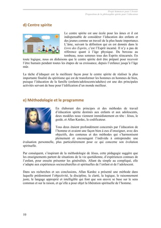 Projet Semences pour l´Avenir
Proposition de la philosophie spirite pour l´éducation
10
d)	
  Centre	
  spirite	
  
Le centre spirite est une école pour les âmes et il est
indispensable de considérer l’éducation des enfants et
des jeunes comme un travail de la plus haute importance.
L’âme, suivant la définition qui en est donnée dans le
Livre des Esprits, c’est l’Esprit incarné. Il n’y a pas de
référence quant à l’âge physique. Du berceau au
tombeau, nous sommes tous des Esprits réincarnés. En
toute logique, nous en déduisons que le centre spirite doit être préparé pour recevoir
l’être humain pendant toutes les étapes de sa croissance, depuis l’enfance jusqu’à l’âge
mûr.
La tâche d’éduquer est la meilleure façon pour le centre spirite de réaliser la plus
importante finalité du spiritisme qui est de transformer les hommes en hommes de bien,
puisque l’éducation de la famille (enfants/adolescents/adultes) est une des principales
activités servant de base pour l’édification d’un monde meilleur.
e)	
  Méthodologie	
  et	
  le	
  programme	
  
En élaborant des principes et des méthodes de travail
d’éducation spirite destinés aux enfants et aux adolescents,
deux modèles nous viennent immédiatement en tête : Jésus, le
guide, et Allan Kardec, le codificateur.
Tous deux étaient profondément concernés par l’éducation de
l’homme et avaient une façon bien à eux d’enseigner, avec des
objectifs, des contenus et des méthodes qui s’harmonisent
pleinement et encouragent l’individu à entreprendre une
évaluation personnelle, plus particulièrement pour ce qui concerne son évolution
spirituelle.
Par conséquent, s’inspirant de la méthodologie de Jésus, cette pédagogie suggère que
les enseignements partent de situations de la vie quotidienne, d’expériences connues de
l’enfant, pour ensuite présenter les généralités. Allant du simple au compliqué, elle
s’adapte aux expériences socioculturelles et spirituelles de l’enfant et de l’adolescent.
Dans ses recherches et ses conclusions, Allan Kardec a présenté une méthode dans
laquelle prédominent l’objectivité, la discipline, la clarté, la logique, le raisonnement
juste, le langage approprié et intelligible qui font que son œuvre se base sur le sens
commun et sur la raison, et qu’elle a pour objet la libération spirituelle de l’homme.
 