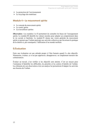 Projet Semences pour l´Avenir
Proposition de la philosophie spirite pour l´éducation
13
Ø La protection de l’environnement
Ø Le recyclage des matériaux
Module	
  4	
  =	
  Le	
  mouvement	
  spirite	
  
Ø Le concept du mouvement spirite
Ø Le centre spirite
Ø Les travailleurs spirites
Observation : Les modules I et II permettent de connaître les bases de l’enseignement
spirite. Le module III identifie les valeurs morales pour adopter un comportement dans
la vie sociale et familiale. Le module IV donne une vision générale du mouvement
spirite et permet que l’enfant participe aux activités collectives qui favorisent la pratique
de la charité et, par conséquent, l’édification d’un monde meilleur.
f)	
  Évaluation	
  
Faire une évaluation est une attitude propre à l’être humain quand il a des objectifs.
Néanmoins, évaluer, ce n’est pas approuver, désapprouver, ou simplement mesurer des
connaissances.
Évaluer un travail, c’est vérifier si les objectifs sont atteints. C’est un moyen pour
l’animateur d’identifier les difficultés, les priorités et les centres d’intérêts de l’enfant.
Les éléments de son observation et de son analyse lui permettront d’adapter les activités
aux besoins de l’enfant.
 