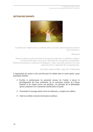 Projet Semences pour l´Avenir
Proposition de la philosophie spirite pour l´éducation
14
SECTEUR	
  DES	
  ENFANTS	
  
La période de l’enfance dans sa première phase est la plus importante pour toutes les
bases éducatives.
Emmanuel
Toutes les plaies morales découlent de la mauvaise éducation. La réformer, la placer
sur de nouvelles bases aurait pour l’humanité des conséquences incalculables.
Instruisons la jeunesse, éclairons son intelligence ; mais, avant tout, parlons à son cœur,
apprenons-lui à se dépouiller de ses imperfections.
Léon Denis (Après la Mort, chap. LIV, L’Éducation)
L’organisation du secteur et des activités pour les enfants dans le centre spirite a pour
principales finalités :
Ø Éveiller et perfectionner les potentiels moraux de l’enfant à travers le
développement des bons sentiments, de la conscience morale, de l’amour
fraternel et du respect envers son prochain ; les principes de la philosophie
spirite conduisent vers l’autonomie intellectuelle et morale.
Ø Transmettre le message spirite à tous les intéressés, y compris aux enfants ;
Ø Aider nos enfants à devenir des hommes meilleurs.
 
