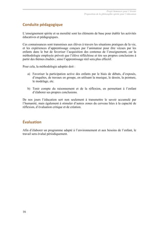 Projet Semences pour l´Avenir
Proposition de la philosophie spirite pour l´éducation
16
Conduite	
  pédagogique	
  
L’enseignement spirite et sa moralité sont les éléments de base pour établir les activités
éducatives et pédagogiques.
Ces connaissances sont transmises aux élèves à travers les situations pratiques de la vie,
et les expériences d’apprentissage conçues par l’animateur pour être vécues par les
enfants dans le but de favoriser l’acquisition des contenus de l’enseignement, car la
méthodologie employée prévoit que l’élève réfléchisse et tire ses propres conclusions à
partir des thèmes étudiés ; ainsi l’apprentissage réel sera plus effectif.
Pour cela, la méthodologie adoptée doit :
a) Favoriser la participation active des enfants par le biais de débats, d’exposés,
d’enquêtes, de travaux en groupe, en utilisant la musique, le dessin, la peinture,
le modelage, etc.
b) Tenir compte du raisonnement et de la réflexion, en permettant à l’enfant
d’élaborer ses propres conclusions.
De nos jours l’éducation sert non seulement à transmettre le savoir accumulé par
l’humanité, mais également à stimuler d’autres zones du cerveau liées à la capacité de
réflexion, d’évaluation critique et de création.
	
  
Évaluation	
  
Afin d’élaborer un programme adapté à l’environnement et aux besoins de l’enfant, le
travail sera évalué périodiquement.
	
  
 