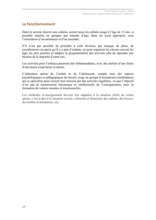 Projet Semences pour l´Avenir
Proposition de la philosophie spirite pour l´éducation
17
Le	
  fonctionnement	
  
Dans le secteur réservé aux enfants, seront reçus les enfants jusqu’à l’âge de 13 ans, si
possible répartis en groupes par tranche d’âge, dans un local approprié, sous
l’orientation d’un animateur et d’un assistant.
S’il n’est pas possible de procéder à cette division, par manque de place, de
coordinateurs ou parce qu’il y a peu d’enfants, on peut organiser les classes suivant les
âges les plus proches et adapter la programmation des activités afin de répondre aux
besoins de la majorité d’entre eux.
Les activités pour l’enfance pourront être hebdomadaires, avec des ateliers d’une durée
d’une heure à une heure et demie.
L’éducation spirite de l’enfant et de l’adolescent, compte tenu des aspects
psychologiques et pédagogiques du travail, exige un groupe d’animateurs/coordinateurs
qui se spécialise pour exercer leur mission par des activités régulières, vu que l’objectif
n’est pas la transmission mécanique et intellectuelle de l’enseignement, mais la
formation de valeurs morales et émotionnelles.
Les méthodes d’enseignement doivent être adaptées à la situation réelle du centre
spirite, c’est-à-dire à la situation sociale, culturelle et financière des enfants, des locaux,
du nombre d’animateurs, etc.
 