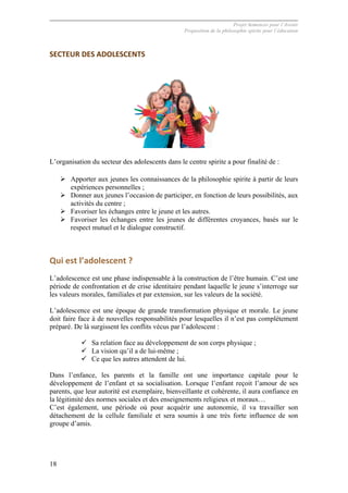 Projet Semences pour l´Avenir
Proposition de la philosophie spirite pour l´éducation
18
SECTEUR	
  DES	
  ADOLESCENTS	
  
	
  
L’organisation du secteur des adolescents dans le centre spirite a pour finalité de :
Ø Apporter aux jeunes les connaissances de la philosophie spirite à partir de leurs
expériences personnelles ;
Ø Donner aux jeunes l’occasion de participer, en fonction de leurs possibilités, aux
activités du centre ;
Ø Favoriser les échanges entre le jeune et les autres.
Ø Favoriser les échanges entre les jeunes de différentes croyances, basés sur le
respect mutuel et le dialogue constructif.
	
  
Qui	
  est	
  l’adolescent	
  ?	
  
L’adolescence est une phase indispensable à la construction de l’être humain. C’est une
période de confrontation et de crise identitaire pendant laquelle le jeune s’interroge sur
les valeurs morales, familiales et par extension, sur les valeurs de la société.
L’adolescence est une époque de grande transformation physique et morale. Le jeune
doit faire face à de nouvelles responsabilités pour lesquelles il n’est pas complètement
préparé. De là surgissent les conflits vécus par l’adolescent :
ü Sa relation face au développement de son corps physique ;
ü La vision qu’il a de lui-même ;
ü Ce que les autres attendent de lui.
Dans l’enfance, les parents et la famille ont une importance capitale pour le
développement de l’enfant et sa socialisation. Lorsque l’enfant reçoit l’amour de ses
parents, que leur autorité est exemplaire, bienveillante et cohérente, il aura confiance en
la légitimité des normes sociales et des enseignements religieux et moraux…
C’est également, une période où pour acquérir une autonomie, il va travailler son
détachement de la cellule familiale et sera soumis à une très forte influence de son
groupe d’amis.
 