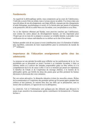 Projet Semences pour l´Avenir
Proposition de la philosophie spirite pour l´éducation
19
Fondements	
  
Au regard de la philosophique spirite, nous comprenons qu’au cours de l’adolescence,
l’individu a cessé d’être un enfant, mais n’est pas encore un adulte. Il se trouve dans une
nouvelle phase de son développement, une étape difficile, marquée par des changements
d’ordre biologique, psychologique et social, et il a besoin plus que jamais d’orientation
et de protection, afin de se sentir bien avec lui-même, avec son prochain et avec Dieu.
Au vu des réponses obtenues par Kardec, nous pouvons conclure que l’adolescence,
tout comme les autres phases du développement humain, est très importante pour
l’Esprit qui est en train de se préparer à assumer sa véritable identité, à procéder à une
vérification de ses valeurs individuelles et à se définir sur le fait d’être éternel.
Sachons prendre soin de nos jeunes et nous contribuerons ainsi à la formation d’adultes
plus équilibrés, conscients de leurs responsabilités pour la construction du monde du
3ème
millénaire.
Importance	
   de	
   l’éducation	
   enseignement	
   spirite	
   chez	
   les	
  
adolescents	
  
La jeunesse est une période favorable pour réfléchir sur les justifications de la vie. Les
possibilités qui se présentent au jeune l’invitent à se connaître lui-même, à faire sa
réforme intime et à cultiver des attitudes responsables grâce au libre arbitre et à la
compréhension de la loi de cause à effet. C’est à ce moment que prend son importance
le bénéfice de l’étude et de l’expérience du message chrétien, à la lumière de la
philosophie spirite, qui fortifie les âmes des jeunes pour qu’elles prennent les bonnes
décisions et choisissent des voies salutaires.
Par son action préventive, la démarche éducative évitera les nouvelles erreurs. Riches
de la connaissance et l’expérience des postulats spirites qu’ils auront appris pendant leur
enfance et leur jeunesse, ils sauront faire face aux défis qui se présenteront, sans se
laisser aller au désarroi, à l’agressivité ou à la délinquance.
La créativité, l’art et l’information sont quelques-uns des éléments que découvre le
jeune et qui, associés à la connaissance spirite, contribuent à la formation de « l’homme
de bien ».
 