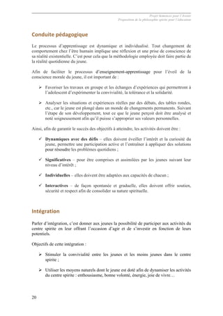 Projet Semences pour l´Avenir
Proposition de la philosophie spirite pour l´éducation
20
Conduite	
  pédagogique	
  
Le processus d’apprentissage est dynamique et individualisé. Tout changement de
comportement chez l’être humain implique une réflexion et une prise de conscience de
sa réalité existentielle. C’est pour cela que la méthodologie employée doit faire partie de
la réalité quotidienne du jeune.
Afin de faciliter le processus d’enseignement-apprentissage pour l’éveil de la
conscience morale du jeune, il est important de :
Ø Favoriser les travaux en groupe et les échanges d’expériences qui permettront à
l’adolescent d’expérimenter la convivialité, la tolérance et la solidarité.
Ø Analyser les situations et expériences réelles par des débats, des tables rondes,
etc., car le jeune est plongé dans un monde de changements permanents. Suivant
l’étape de son développement, tout ce que le jeune perçoit doit être analysé et
noté soigneusement afin qu’il puisse s’approprier ses valeurs personnelles.
Ainsi, afin de garantir le succès des objectifs à atteindre, les activités doivent être :
ü Dynamiques avec des défis – elles doivent éveiller l’intérêt et la curiosité du
jeune, permettre une participation active et l’entraîner à appliquer des solutions
pour résoudre les problèmes quotidiens ;
ü Significatives – pour être comprises et assimilées par les jeunes suivant leur
niveau d’intérêt ;
ü Individuelles – elles doivent être adaptées aux capacités de chacun ;
ü Interactives – de façon spontanée et graduelle, elles doivent offrir soutien,
sécurité et respect afin de consolider sa nature spirituelle.
Intégration	
  
Parler d’intégration, c’est donner aux jeunes la possibilité de participer aux activités du
centre spirite en leur offrant l’occasion d’agir et de s’investir en fonction de leurs
potentiels.
Objectifs de cette intégration :
Ø Stimuler la convivialité entre les jeunes et les moins jeunes dans le centre
spirite ;
Ø Utiliser les moyens naturels dont le jeune est doté afin de dynamiser les activités
du centre spirite : enthousiasme, bonne volonté, énergie, joie de vivre…
 