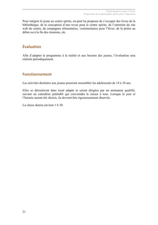 Projet Semences pour l´Avenir
Proposition de la philosophie spirite pour l´éducation
21
Pour intégrer le jeune au centre spirite, on peut lui proposer de s’occuper des livres de la
bibliothèque, de la conception d’une revue pour le centre spirite, de l’entretien du site
web du centre, de campagnes alimentaires, vestimentaires pour l’hiver, de la prière au
début ou à la fin des réunions, etc.
Évaluation	
  
Afin d’adapter le programme à la réalité et aux besoins des jeunes, l’évaluation sera
réalisée périodiquement.
Fonctionnement	
  
Les activités destinées aux jeunes pourront rassembler les adolescents de 14 à 18 ans.
Elles se dérouleront dans local adapté et seront dirigées par un animateur qualifié,
suivant un calendrier préétabli qui conviendra le mieux à tous. Lorsque le jour et
l’horaire auront été choisis, ils devront être rigoureusement observés.
La classe durera environ 1 h 30.
 
