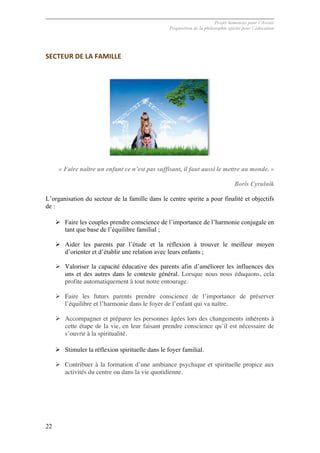 Projet Semences pour l´Avenir
Proposition de la philosophie spirite pour l´éducation
22
SECTEUR	
  DE	
  LA	
  FAMILLE	
  
« Faire naître un enfant ce n’est pas suffisant, il faut aussi le mettre au monde. »
Boris Cyrulnik
L’organisation du secteur de la famille dans le centre spirite a pour finalité et objectifs
de :
Ø Faire les couples prendre conscience de l’importance de l’harmonie conjugale en
tant que base de l’équilibre familial ;
Ø Aider les parents par l’étude et la réflexion à trouver le meilleur moyen
d’orienter et d’établir une relation avec leurs enfants ;
Ø Valoriser la capacité éducative des parents afin d’améliorer les influences des
uns et des autres dans le contexte général. Lorsque nous nous éduquons, cela
profite automatiquement à tout notre entourage.
Ø Faire les futurs parents prendre conscience de l’importance de préserver
l’équilibre et l’harmonie dans le foyer de l’enfant qui va naître.
Ø Accompagner et préparer les personnes âgées lors des changements inhérents à
cette étape de la vie, en leur faisant prendre conscience qu’il est nécessaire de
s’ouvrir à la spiritualité.
Ø Stimuler la réflexion spirituelle dans le foyer familial.
Ø Contribuer à la formation d’une ambiance psychique et spirituelle propice aux
activités du centre ou dans la vie quotidienne.
 