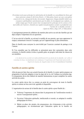 Projet Semences pour l´Avenir
Proposition de la philosophie spirite pour l´éducation
24
Il est faut avoir pour principe la valorisation de la famille en consolidant les liens qui
nous unissent comme le dit Léon Denis:« L’éducation, basée sur une conception
exacte de la vie, changerait la face du monde. Supposons chaque famille initiée aux
croyances spiritualistes sanctionnées par les faits, les inculquant aux enfants, en
même temps que l’école neutre leur enseignerait les principes de la science et les
merveilles de l’univers ; bientôt une rapide transformation sociale se produirait sous
l’action de ce double courant. »
(Après la Mort, chap. LIV, L’Éducation)
L’enseignement permet de collaborer de manière plus active au sein des familles qui ont
déjà compris l’importance de ces questions.
C’est au sein de la famille, en suivant le modèle de nos parents, que nous apprenons le
respect, notamment à travers l’exemple, qui est l’apprentissage le plus élémentaire.
Dans la famille nous exerçons la convivialité par l’exercice constant du partage et de
l’amour.
Si l’on considère que les difficultés se présentent pour être surmontées dans cette
existence, la famille entière évolue et grandit grâce au progrès individuel de chacun de
ses membres.
« Le destin de la société est indissolublement lié au destin de la famille, car celle-ci
constitue la base, le fondement où commence l’expérience de Fraternité universelle ».
Esprit de Joanna de Angelis dans le livre Constellation Familiale
Famille	
  et	
  centre	
  spirite	
  
Afin de pouvoir faire face aux actuels besoins de la famille, le centre spirite propose un
programme d’activités adaptées à tous les âges de la vie, de l’enfance au troisième âge.
Ce programme devra être élaboré de manière harmonieuse et pour compléter les autres
activités du centre.
Le centre spirite devra être vu comme un point de convergence de toute la famille
spirite et comme un lieu convivial, agréable et disponible.
L’organisation du secteur de la famille dans le centre spirite a pour finalité de :
Ø Valoriser l’importance de chacun dans le programme de l’amélioration morale à
travers l’enseignement spirite ;
Ø Favoriser l’éducation spirituelle, intellectuelle et morale, en adoptant le modèle
pédagogique de Jésus ;
Ø Mettre en place des projets, des programmes, des événements et des activités
pédagogiques, en reconnaissant que l’éducation spirite de la famille est
 