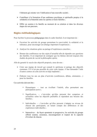 Projet Semences pour l´Avenir
Proposition de la philosophie spirite pour l´éducation
25
l’élément qui oriente vers l’édification d’une nouvelle société ;
Ø Contribuer à la formation d’une ambiance psychique et spirituelle propice à la
solidarité et la fraternité entre les spirites et leurs familles ;
Ø Offrir un soutien à la famille au moment de sa création et dans les diverses
étapes de son parcours.
Règles	
  méthodologiques	
  
Pour faciliter le processus pédagogique dans le cadre familial, il est important de :
Ø Favoriser les activités de groupe permettant la convivialité, la solidarité et la
tolérance, pour encourager un échange important d’expériences ;
Ø Analyser les situations grâce au partage d’expériences concrètes ;
Ø Donner des conférences sur des sujets d’actualité afin de répondre aux questions
des familles. Il est important de souligner que les thèmes doivent toujours être
étudiés du point de vue de la philosophie spirite.
Afin de garantir le succès des objectifs proposés, nous devons :
Ø Créer une équipe de travail qui connaît le spiritisme et partage des objectifs
communs. S’il n’est pas possible de créer cette équipe, il faut demander l’aide
d’autres centres où cette activité est déjà implantée ;
Ø Élaborer tous les ans un plan d’activités (conférences, débats, séminaires…)
pour les familles.
Ces activités doivent être :
• Dynamiques — tout en éveillant l’intérêt, elles permettent une
participation active ;
• Significatives — c’est-à-dire qu’elles puissent être comprises et
assimilées selon les objectifs préétablis et répondent aux besoins des
familles ;
• Individuelles — c’est-à-dire qu’elles puissent s’adapter au niveau de
chacun des participants, en tenant compte des différences et des
expériences individuelles ;
• Interactives – de façon spontanée et progressive, les activités de groupe
offrent soutien, assurance, encouragement et respect de la capacité
d’évoluer de chacun.
 