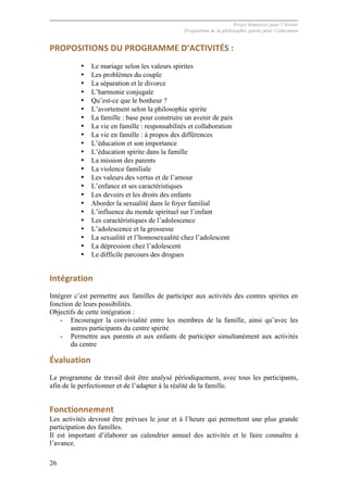 Projet Semences pour l´Avenir
Proposition de la philosophie spirite pour l´éducation
26
PROPOSITIONS	
  DU	
  PROGRAMME	
  D’ACTIVITÉS	
  :	
  
• Le mariage selon les valeurs spirites
• Les problèmes du couple
• La séparation et le divorce
• L’harmonie conjugale
• Qu’est-ce que le bonheur ?
• L’avortement selon la philosophie spirite
• La famille : base pour construire un avenir de paix
• La vie en famille : responsabilités et collaboration
• La vie en famille : à propos des différences
• L’éducation et son importance
• L’éducation spirite dans la famille
• La mission des parents
• La violence familiale
• Les valeurs des vertus et de l’amour
• L’enfance et ses caractéristiques
• Les devoirs et les droits des enfants
• Aborder la sexualité dans le foyer familial
• L’influence du monde spirituel sur l’enfant
• Les caractéristiques de l’adolescence
• L’adolescence et la grossesse
• La sexualité et l’homosexualité chez l’adolescent
• La dépression chez l’adolescent
• Le difficile parcours des drogues
Intégration	
  
Intégrer c’est permettre aux familles de participer aux activités des centres spirites en
fonction de leurs possibilités.
Objectifs de cette intégration :
- Encourager la convivialité entre les membres de la famille, ainsi qu’avec les
autres participants du centre spirite
- Permettre aux parents et aux enfants de participer simultanément aux activités
du centre
Évaluation	
  
Le programme de travail doit être analysé périodiquement, avec tous les participants,
afin de le perfectionner et de l’adapter à la réalité de la famille.
Fonctionnement	
  
Les activités devront être prévues le jour et à l’heure qui permettent une plus grande
participation des familles.
Il est important d’élaborer un calendrier annuel des activités et le faire connaître à
l’avance.
 