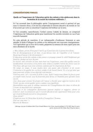 Projet Semences pour l´Avenir
Proposition de la philosophie spirite pour l´éducation
27
CONSIDÉRATIONS	
  FINALES	
  
Quelle est l’importance de l’éducation spirite des enfants et des adolescents dans la
formation de la société du troisième millénaire ?
Si l’on reconnaît dans la philosophie spirite l’enseignement moral et spirituel tel que
nous l’a transmis Jésus, il est aisé de comprendre la mission éducative du monde en vue
d’un avenir qui verra se concrétiser l’espérance de bonheur sur la terre.
Si l’on considère, naturellement, l’enfant comme l’adulte de demain, on comprend
l’importance de l’éducation spirite pour transformer les sociétés terrestres en vue d’une
nouvelle humanité.
En cette période de transition, il est indispensable d’embrasser fortement et sans
attendre la tâche d’éduquer les enfants et les adolescents aux nouveaux enseignements.
Tel l’agriculteur qui se lève tôt le matin, préparons la semence de notre espoir pour des
mois abondants de la récolte.
« Mes enfants, prions Jésus pour l’œuvre qu’il poursuit sous la protection divine.
Pas de découragement ni de hâte, et par-dessus tout, de l’équilibre et de l’amour.
Beaucoup d’amour et de dévouement !
L’éducation spirite des enfants et des jeunes se propage comme le soleil bienfaisant qui
bénit les champs au lever du jour.
Le travail, sans articuler un mot, mais basé sur l’expérience, nous dira quelles sont les
modifications nécessaires et la prière nous aidera à établir l’union des forces avec le
Très-haut, afin que nous nous sentions soutenus par les inspirations du bien.
De temps en temps, il nous faudra faire une pause afin d’évaluer et de revoir
l’extension et la qualité des services rendus et du travail fourni. Ce n’est qu’ainsi que
nous pourrons vérifier si nos objectifs sont atteints.
Unissons-nous, car c’est notre la tâche à tous. Seule l’union nous donne les forces pour
accomplir notre travail, avec la fraternité pour devise et l’humilité pour garantir notre
succès.
Avec Jésus pour orienter les projets de l’amour et Kardec pour apporter la force de la
Vérité, nos pas seront guidés, notre conduite sera équilibrée.
Rassemblons-nous pour le sublime ministère de l’évangélisation des âmes et allons de
l’avant, en marchant avec optimisme.
Les amis et les compagnons désincarnés peuvent inspirer et suggérer, alerter et
éclaircir, mais reconnaissons que le travail effectif est une opportunité bénie pour ceux
qui vivent la bénédiction de la réincarnation.
Jésus attend !
Coopérons avec le Christ dans la tâche d’évangéliser l’homme.
Paix sur vous tous ! »
Bezerra de Menezes
(Message reçu par le médium Júlio Cezar Grandi Ribeiro, lors d’une réunion publique le 2-8-1982, dans le centre
spirite chrétien de Vila Velha, État d’Espírito Santo.)
 