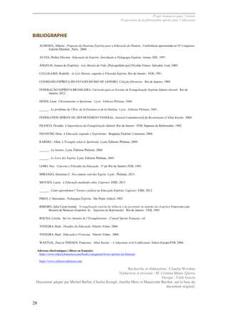 Projet Semences pour l´Avenir
Proposition de la philosophie spirite pour l´éducation
28
BIBLIOGRAPHIE	
  
ALMEIDA, Alberto. Proposta da Doutrina Espírita para a Educação do Homem. Conferência apresentada no IV Congresso
Espírita Mundial , Paris, 2004.
ALVES, Walter Oliveira. Educação do Espírito. Introdução à Pedagogia Espírita. Araras: IDE, 1997.
ÂNGELIS, Joanna de (Espírito). Leis Morais da Vida. [Psicografado por] Divaldo Franco. Salvador: Leal, 2005.
CALLIGARIS, Rodolfo. As Leis Morais, segundo a Filosofia Espírita. Rio de Janeiro : FEB, 1991.
CONSELHO ESPÍRITA DO ESTADO DO RIO DE JANEIRO. Coleção Diretrizes. Rio de Janeiro, 1989.
FEDERAÇÃO ESPÍRITA BRASILEIRA. Currículo para as Escolas de Evangelização Espírita Infanto-Juvenil. Rio de
Janeiro, 2012.
DENIS, Léon. Christianisme et Spiritisme . Lyon : Editions Philman, 2006.
______. Le problème de l’Être, de la Destinée et de la Douleur. Lyon : Editions Philman, 2005..
FÉDÉRATION SPIRITE DU DEPARTEMENT FEDERAL. Journal Commémoratif du Bicentenaire d’Allan Kardec. 2004
FRANCO, Divaldo. A Importância da Evangelização Infantil. Rio de Janeiro : FEB, Separata do Reformador, 1982.
INCONTRI, Dora. A Educação segundo o Espiritismo. Bragança Paulista: Comenius, 2004.
KARDEC, Allan. L’Évangile selon le Spiritisme. Lyon, Éditions Philman, 2009.
______. La Genèse. Lyon, Éditions Philman, 2004.
______. Le Livre des Esprits. Lyon, Éditions Philman, 2005.
LOBO, Ney. Conceito e Filosofia da Educação. 2ª ed. Rio de Janeiro: FEB, 1993.
MIRANDA, Herminio C. Nos enfants sont des Esprits. Lyon : Philman, 2015.
MOYSES, Lucia. A Educação mudando vidas. Capivari: EME, 2013.
______. Como aprendemos? Teoria e prática na Educação Espírita. Capivari: EME, 2012.
PIRES, J. Herculano. Pedagogia Espírita. São Paulo. Edicel, 1985.
RIBEIRO, Julio Cezar Grandi, Evangelização espírita da infância e da juventude na opinião dos Espíritos Entrevista com
Bezerra de Menezes (Espírito). In : Separata do Reformador. Rio de Janeiro : FEB, 1985
ROCHA, Cecilia. Sur les chemins de l’Évangélisation – Conseil Spirite Français, s/d.
TEIXEIRA, Raul. Desafios da Educação. Niterói: Fráter, 2004.
TEIXEIRA, Raul. Educação e Vivencias. Niterói: Fráter, 2004.
WANTUIL, Zeus et THIESEN, Francisco. Allan Kardec – L’éducateur et le Codificateur. Edicei Europe/FEB. 2004.
Adresses électroniques ( libres en français)
https://www.ediceiofamerica.com/books-categories/livres-spirites-en-francais/
https://www.editions-philman.com
Recherche et élaboration : Claudia Werdine
Traduction et révision : M. Cristina Matos Quiroz
Design : Valle García
Document adapté par Michel Buffet, Charles Kempf, Aurélie Metz et Mauricette Ruchot, sur la base du
document original.
 