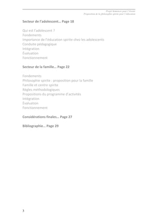 Projet Semences pour l´Avenir
Proposition de la philosophie spirite pour l´éducation
3
Secteur	
  de	
  l’adolescent…	
  Page	
  18	
  
	
  
Qui	
  est	
  l’adolescent	
  ?	
  
Fondements	
  
Importance	
  de	
  l’éducation	
  spirite	
  chez	
  les	
  adolescents	
  
Conduite	
  pédagogique	
  
Intégration	
  
Évaluation	
  
Fonctionnement	
  
	
  
Secteur	
  de	
  la	
  famille…	
  Page	
  22	
  
	
  
Fondements	
  
Philosophie	
  spirite	
  :	
  proposition	
  pour	
  la	
  famille	
  
Famille	
  et	
  centre	
  spirite	
  
Règles	
  méthodologiques	
  
Propositions	
  du	
  programme	
  d’activités	
  
Intégration	
  
Évaluation	
  
Fonctionnement	
  
	
  
Considérations	
  finales…	
  Page	
  27	
  
	
  
Bibliographie…	
  Page	
  29	
  
	
  
	
  
	
  
	
  
	
  
	
  
	
  
	
  
	
  
	
  
	
  
	
  
	
  
	
  
 