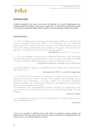Projet Semences pour l´Avenir
Proposition de la philosophie spirite pour l´éducation
4
	
  
INTRODUCTION	
  
L’objectif principal de ce projet est de tenter de répondre aux besoins fondamentaux pour
l’épanouissement des enfants et des jeunes en général et à la lumière de la philosophie spirite,
en favorisant la qualité des relations dans la famille, qui est la principale cellule de la société. 1
Fondements	
  :	
  
« [...]Il est un élément qu'on n'a pas assez fait entrer dans la balance, et sans lequel la
science économique n'est qu'une théorie : c'est l'éducation ; non pas l'éducation
intellectuelle, mais l'éducation morale ; non pas encore l'éducation morale par les
livres, mais celle qui consiste dans l'art de former les caractères, celle qui donne des
habitudes : car l'éducation est l'ensemble des habitudes acquises. … »
Allan Kardec (LE, question 685, commentaire.)
« … On a cru longtemps avoir fait assez en répandant l'instruction ; mais l'instruction
sans l'enseignement moral est impuissante et stérile. Avant tout, il faut faire de l'enfant
un homme, un homme comprenant ses devoirs comme il comprend ses droits. »
Léon Denis (Christianisme et Spiritisme, chap. XI, Rénovation.)
« Un monde digne des enfants est un monde où tous les enfants sont assurés d’un bon
départ dans la vie. »
Déclaration de l’ONU — mai 2002 (Suggestion)
(…) « L’erreur dans les constructions morales de la société est due en particulier, à
l’éducation qui n’a pas réussi à atteindre l’être intégral. Plus préoccupée par la
transmission des connaissances sans tenir compte de la formation d’habitudes
salutaires et nobles, elle a davantage travaillé pour le développement de l’intellect que
pour les valeurs profondes du sentiment.
En conséquence, nous accompagnons le progrès scientifique et technologique, mais
nous ne pouvons pas répondre aux besoins qui se révèlent indispensables, de l’être
humain. »
Joanna de Ângelis
(…) « Le Spiritisme est, avant tout, une œuvre d’éducation, en intégrant l’âme dans les
patrons du Maître Divin » (…)
André Luiz
1
Nous avons rassemblé ici différents travaux afin d’offrir aux éducateurs spirites européens des
informations sur l’éducation spirite à partir de diverses sources d’informations. La bibliographie qui a été
utilisée se trouve sur les dernières pages de ce manuel.
 