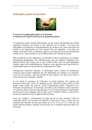 Projet Semences pour l´Avenir
Proposition de la philosophie spirite pour l´éducation
6
Philosophie	
  spirite	
  et	
  éducation	
  
L’essence de la philosophie spirite est l’éducation.
L’éducation de l’Esprit est la base de la proposition spirite.
La codification spirite, d’après Allan Kardec, est une science qui démontre par l’étude
empirique l’existence des Esprits et leur influence sur le monde ; c’est aussi une
philosophie évolutionniste et réincarnationniste qui propose une vision universelle du
monde et une représentation de l’être humain dans son intégralité ; c’est enfin une
religion, mais sans rituel, ni sacerdoce organisé, qui refait une lecture du christianisme
centrée sur les valeurs morales et sur la relation directe de l’homme avec Dieu.
Mais au-delà de ces trois dimensions, ou bien grâce à elles, le spiritisme a un caractère
éminemment pédagogique. Non seulement parce que son fondateur, Hippolyte Léon
Denizard Rivail, plus connu sous le nom d’Allan Kardec, était un grand pédagogue
français, adepte de la méthodologie de Pestalozzi, mais également parce que la base de
la philosophie spirite est une proposition d’éducation de l’Esprit.
Enseignement hautement rationnel, la philosophie spirite dispose de nombreuses
ressources pour orienter l’éducation par une philosophie qui explique la vie présente,
ouvre tous les horizons, traite des intérêts les plus nobles et est dotée d’un idéal en
mesure de favoriser le progrès véritable.
Si l’on élargit les domaines de l’éducation au monde spirituel, elle acquiert une
dimension encore plus vaste et se distingue par des objectifs de haute portée et d’une
grande valeur morale. Du point de vue de l’enseignement spirite, l’éducation ne se
limite pas à la période qui va du berceau à la tombe ; elle commence avant la naissance
et se poursuit après la mort du corps physique. C’est l’action constante et ininterrompue
qui fait que les êtres changent, elle les aide à gravir l’échelle évolutive, à parcourir le
chemin de la perfection dans la sphère infinie du temps.
Celui qui s’éduque a suffisamment de temps devant lui pour atteindre l’idéal de
l’éducation spirite, car il poursuit des objectifs à long terme et met en action tout son
potentiel pour atteindre les plus purs idéaux de la vie. Il sait où il va. Celui qui sait
quelle direction prendre, chemine d’un pas plus sûr et surmonte beaucoup mieux les
adversités.
 
