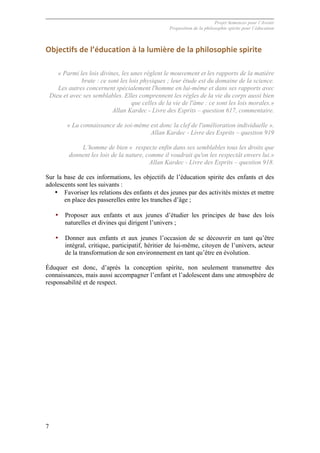 Projet Semences pour l´Avenir
Proposition de la philosophie spirite pour l´éducation
7
Objectifs	
  de	
  l’éducation	
  à	
  la	
  lumière	
  de	
  la	
  philosophie	
  spirite	
  
« Parmi les lois divines, les unes règlent le mouvement et les rapports de la matière
brute : ce sont les lois physiques ; leur étude est du domaine de la science.
Les autres concernent spécialement l'homme en lui-même et dans ses rapports avec
Dieu et avec ses semblables. Elles comprennent les règles de la vie du corps aussi bien
que celles de la vie de l'âme : ce sont les lois morales.»
Allan Kardec - Livre des Esprits – question 617, commentaire.
« La connaissance de soi-même est donc la clef de l'amélioration individuelle ».
Allan Kardec - Livre des Esprits – question 919
L’homme de bien « respecte enfin dans ses semblables tous les droits que
donnent les lois de la nature, comme il voudrait qu'on les respectât envers lui.»
Allan Kardec - Livre des Esprits – question 918.
Sur la base de ces informations, les objectifs de l’éducation spirite des enfants et des
adolescents sont les suivants :
• Favoriser les relations des enfants et des jeunes par des activités mixtes et mettre
en place des passerelles entre les tranches d’âge ;
• Proposer aux enfants et aux jeunes d’étudier les principes de base des lois
naturelles et divines qui dirigent l’univers ;
• Donner aux enfants et aux jeunes l’occasion de se découvrir en tant qu’être
intégral, critique, participatif, héritier de lui-même, citoyen de l’univers, acteur
de la transformation de son environnement en tant qu’être en évolution.
Éduquer est donc, d’après la conception spirite, non seulement transmettre des
connaissances, mais aussi accompagner l’enfant et l’adolescent dans une atmosphère de
responsabilité et de respect.
 
