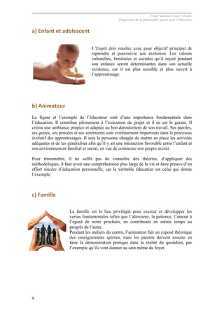 Projet Semences pour l´Avenir
Proposition de la philosophie spirite pour l´éducation
9
a)	
  Enfant	
  et	
  adolescent	
  
L’Esprit doit renaître avec pour objectif principal de
reprendre et poursuivre son évolution. Les valeurs
culturelles, familiales et sociales qu’il reçoit pendant
son enfance seront déterminantes dans son actuelle
existence, car il est plus sensible et plus ouvert à
l’apprentissage.
	
  
b)	
  Animateur	
  
La figure et l’exemple de l’éducateur sont d’une importance fondamentale dans
l’éducation. Il contribue pleinement à l’exécution du projet et il en est le garant. Il
créera une ambiance propice et adaptée au bon déroulement de son travail. Ses paroles,
ses gestes, ses pensées et ses sentiments sont extrêmement importants dans le processus
évolutif des apprentissages. Il sera la personne chargée de mettre en place les activités
adéquates et de les généraliser afin qu’il y ait une interaction favorable entre l’enfant et
son environnement familial et social, en vue de construire son propre avenir.
Pour transmettre, il ne suffit pas de connaître des théories, d’appliquer des
méthodologies, il faut avoir une compréhension plus large de la vie et faire preuve d’un
effort sincère d’éducation personnelle, car le véritable éducateur est celui qui donne
l’exemple.
c)	
  Famille	
  
La famille est le lieu privilégié pour exercer et développer les
vertus fondamentales telles que l’altruisme, la patience, l’amour à
l’égard de notre prochain, en contribuant en même temps au
progrès de l’autre.
Pendant les ateliers du centre, l’animateur fait un exposé théorique
des enseignements spirites, mais les parents doivent ensuite en
faire la démonstration pratique dans la réalité du quotidien, par
l’exemple qu’ils vont donner au sein même du foyer.
 