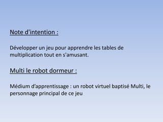 Note d'intention :

Développer un jeu pour apprendre les tables de
multiplication tout en s'amusant.

Multi le robot dormeur :

Médium d’apprentissage : un robot virtuel baptisé Multi, le
personnage principal de ce jeu
 