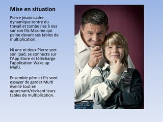 Mise en situation
Pierre jeune cadre
dynamique rentre du
travail et tombe nez à nez
sur son fils Maxime qui
peine devant ses tables de
multiplication.

Ni une ni deux Pierre sort
son Ipad, se connecte sur
l'App Store et télécharge
l'application Wake up
Multi.

Ensemble père et fils vont
essayer de garder Multi
éveillé tout en
apprenant/révisant leurs
tables de multiplication.
 
