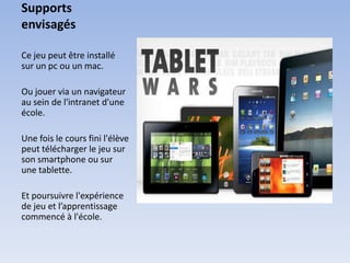 Supports
envisagés

Ce jeu peut être installé
sur un pc ou un mac.

Ou jouer via un navigateur
au sein de l'intranet d'une
école.

Une fois le cours fini l'élève
peut télécharger le jeu sur
son smartphone ou sur
une tablette.

Et poursuivre l'expérience
de jeu et l’apprentissage
commencé à l'école.
 