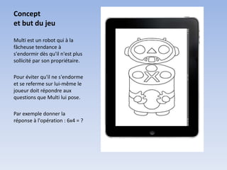 Concept
et but du jeu

Multi est un robot qui à la
fâcheuse tendance à
s'endormir dès qu'il n'est plus
sollicité par son propriétaire.

Pour éviter qu'il ne s'endorme
et se referme sur lui-même le
joueur doit répondre aux
questions que Multi lui pose.

Par exemple donner la
réponse à l'opération : 6x4 = ?
 