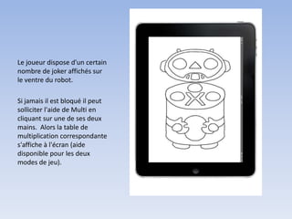 Le joueur dispose d'un certain
nombre de joker affichés sur
le ventre du robot.

Si jamais il est bloqué il peut
solliciter l'aide de Multi en
cliquant sur une de ses deux
mains. Alors la table de
multiplication correspondante
s'affiche à l'écran (aide
disponible pour les deux
modes de jeu).
 