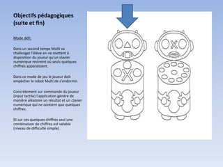 Objectifs pédagogiques
(suite et fin)

Mode défi:

Dans un second temps Multi va
challenger l'élève en ne mettant à
disposition du joueur qu'un clavier
numérique restreint où seuls quelques
chiffres apparaissent.

Dans ce mode de jeu le joueur doit
empêcher le robot Multi de s'endormir.

Concrètement sur commande du joueur
(input tactile) l'application génère de
manière aléatoire un résultat et un clavier
numérique qui ne contient que quelques
chiffres.

Et sur ces quelques chiffres seul une
combinaison de chiffres est valable
(niveau de difficulté simple).
 