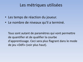 Les métriques utilisées

• Les temps de réaction du joueur.
• Le nombre de niveaux qu'il a terminé.

  Tous sont autant de paramètres qui vont permettre
  de quantifier et de qualifier la courbe
  d'apprentissage. Ceci sera plus flagrant dans le mode
  de jeu «Défi» (voir plus haut).
 