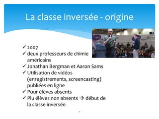 11
La classe inversée - origine
 2007
 deux professeurs de chimie
américains
 Jonathan Bergman et Aaron Sams
 Utilisation de vidéos
(enregistrements, screencasting)
publiées en ligne
 Pour élèves absents
 Plu élèves non absents  début de
la classe inversée
 