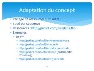  Partage de ressources sur Padlet
 1 pad par séquence
 Ressources : http://padlet.com/wall/let-s-flip
 Exemples
 En 2nde
 http://padlet.com/wall/environment-lycee
 http://padlet.com/wall/whodunit
 http://padlet.com/wall/introductions-2nde
 http://padlet.com/wall/esl-food (collaboratif -
eTwinning)
 http://padlet.com/wall/new-year-2nde
15
Adaptation du concept
 