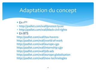  En 1ère
 http://padlet.com/wall/protest-lycee
 http://padlet.com/wall/black-civil-rights
 En BTS
http://padlet.com/wall/tax-havens
http://padlet.com/wall/world-of-work
http://padlet.com/wall/europe-cgo
http://padlet.com/wall/internship-cgo
http://padlet.com/wall/job-ads
http://padlet.com/wall/europe-globalisation
http://padlet.com/wall/new-technologies
16
Adaptation du concept
 