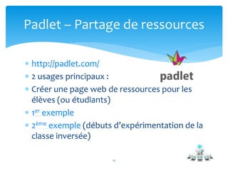  http://padlet.com/
 2 usages principaux :
 Créer une page web de ressources pour les
élèves (ou étudiants)
 1er exemple
 2ème exemple (débuts d’expérimentation de la
classe inversée)
17
Padlet – Partage de ressources
 