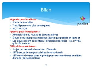 Apports pour les élèves :
• Plaisir de travailler
• Travail personnel plus conséquent
• MOTIVATION
Apports pour l’enseignant :
• Amélioration du niveau de certains élèves
• Élèves beaucoup plus ambitieux (parce que publiés en ligne et
• Les élèves créent du contenu (inversion des rôles) – ex. : 1ère ES
qui crée le cours.
Difficultés rencontrées :
• Projet qui nécessite beaucoup d’énergie
• Différences de temps scolaires (international)
• Difficultés d’entrer dans le projet pour certains élèves en début
d’année (déstabilisation)
24
Bilan
 