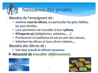 3
- Besoins de l’enseignant de :
• motiver tous les élèves, en particulier les plus faibles,
les plus timides,
• Leur permettre de travailler à leur rythme,
• N’importe où (téléphones, tablettes, …)
• Promouvoir la confiance en soi au sein des classes,
• Valoriser les élèves et leurs divers talents…
- Besoins des élèves de :
• Voir leur travail et efforts reconnus
 Nécessité de travailler différemment.
Naissance des projets
 